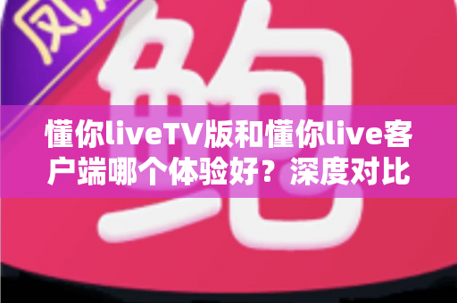 懂你liveTV版和懂你live客户端哪个体验好?深度对比评测帮你选出最适合的版本 懂你liveTV版和懂你live客户端哪个体验好?深度对比评测帮你选出最适合的版本