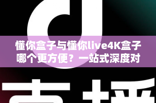懂你盒子与懂你live4K盒子哪个更方便？一站式深度对比帮你选对不选贵