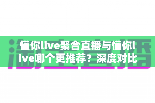 懂你live聚合直播与懂你live哪个更推荐？深度对比评测助你一步选对直播平台