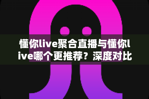 懂你live聚合直播与懂你live哪个更推荐？深度对比评测助你一步选对直播平台