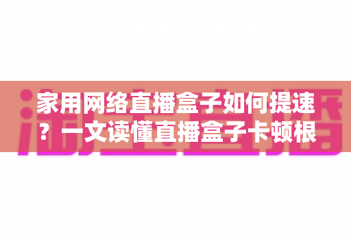 家用网络直播盒子如何提速?一文读懂直播盒子卡顿根源与高效优化方案 家用网络直播盒子如何提速?一文读懂直播盒子卡顿根源与高效优化方案