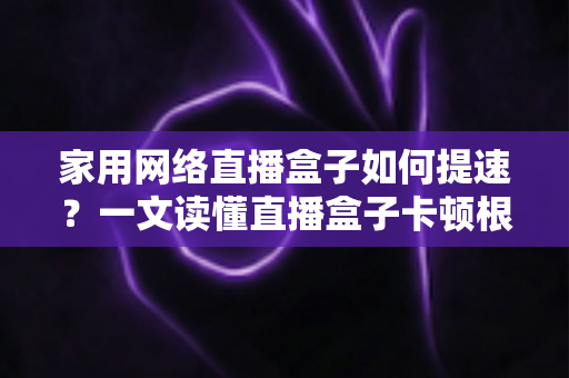 家用网络直播盒子如何提速？一文读懂直播盒子卡顿根源与高效优化方案