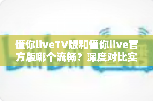 懂你liveTV版和懂你live官方版哪个流畅？深度对比实测与版本选择全指南