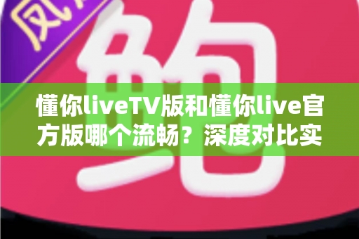 懂你liveTV版和懂你live官方版哪个流畅？深度对比实测与版本选择全指南