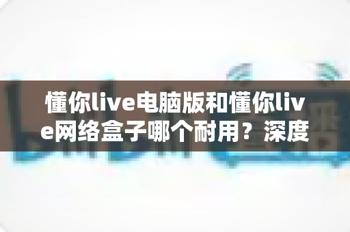 懂你live电脑版和懂你live网络盒子哪个耐用？深度对比解析与实用选购指南