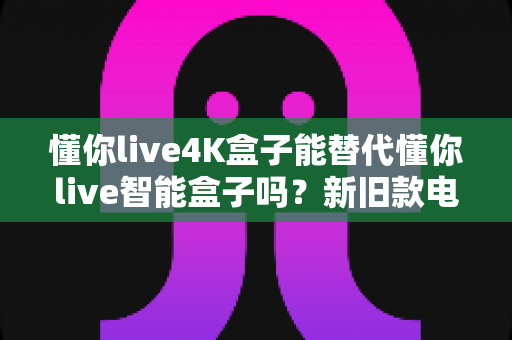 懂你live4K盒子能替代懂你live智能盒子吗?新旧款电视盒子全面对比与升级选购指南 懂你live4K盒子能替代懂你live智能盒子吗?新旧款电视盒子全面对比与升级选购指南