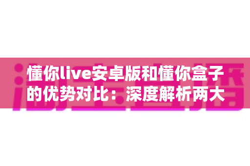 懂你live安卓版和懂你盒子的优势对比：深度解析两大版本差异，帮你选出最适合的观影方案