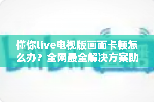 懂你live电视版画面卡顿怎么办?全网最全解决方案助你畅享流畅直播体验 懂你live电视版画面卡顿怎么办?全网最全解决方案助你畅享流畅直播体验