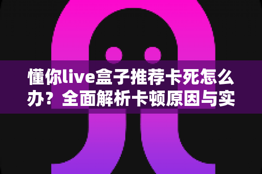 懂你live盒子推荐卡死怎么办?全面解析卡顿原因与实用解决方法指南 懂你live盒子推荐卡死怎么办?全面解析卡顿原因与实用解决方法指南
