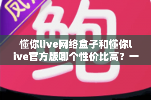 懂你live网络盒子和懂你live官方版哪个性价比高?一文看懂两者差异与选购建议 懂你live网络盒子和懂你live官方版哪个性价比高?一文看懂两者差异与选购建议