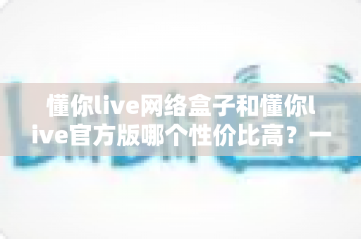懂你live网络盒子和懂你live官方版哪个性价比高?一文看懂两者差异与选购建议 懂你live网络盒子和懂你live官方版哪个性价比高?一文看懂两者差异与选购建议