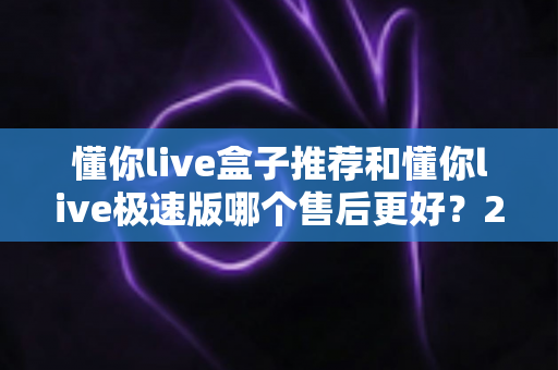 懂你live盒子推荐和懂你live极速版哪个售后更好?2025深度对比与选购避坑指南 懂你live盒子推荐和懂你live极速版哪个售后更好?2025深度对比与选购避坑指南