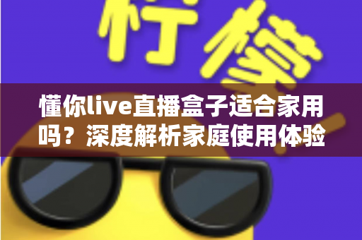懂你live直播盒子适合家用吗？深度解析家庭使用体验、优缺点与选购全攻略
