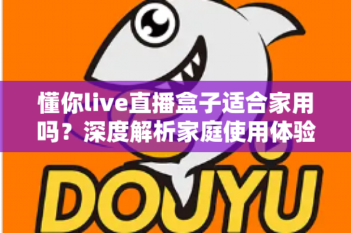 懂你live直播盒子适合家用吗？深度解析家庭使用体验、优缺点与选购全攻略