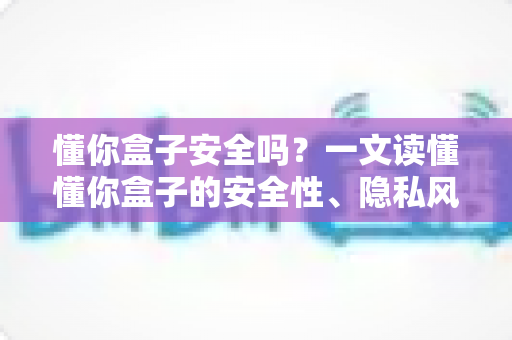 懂你盒子安全吗?一文读懂懂你盒子的安全性、隐私风险与正确使用方式 懂你盒子安全吗?一文读懂懂你盒子的安全性、隐私风险与正确使用方式