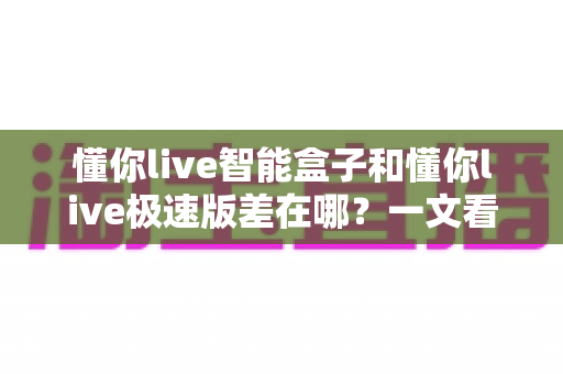 懂你live智能盒子和懂你live极速版差在哪?一文看懂两大版本的核心区别与选购指南 懂你live智能盒子和懂你live极速版差在哪?一文看懂两大版本的核心区别与选购指南