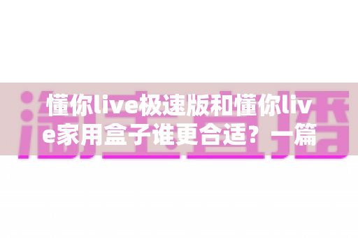 懂你live极速版和懂你live家用盒子谁更合适？一篇讲透选购逻辑的深度对比指南，帮你花对每一分钱