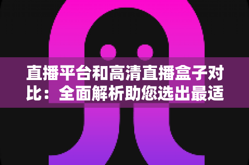 直播平台和高清直播盒子对比：全面解析助您选出最适合的观看方案