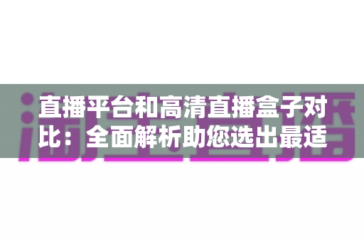 直播平台和高清直播盒子对比：全面解析助您选出最适合的观看方案