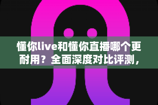 懂你live和懂你直播哪个更耐用?全面深度对比评测,帮你选出更稳定持久的直播应用 懂你live和懂你直播哪个更耐用?全面深度对比评测,帮你选出更稳定持久的直播应用