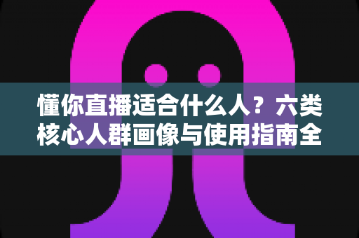 懂你直播适合什么人?六类核心人群画像与使用指南全解析 懂你直播适合什么人?六类核心人群画像与使用指南全解析