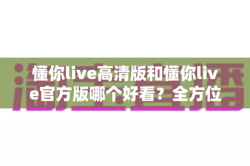 懂你live高清版和懂你live官方版哪个好看?全方位深度对比解析,帮你选出最适合的观看版本 懂你live高清版和懂你live官方版哪个好看?全方位深度对比解析,帮你选出最适合的观看版本