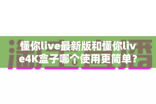 懂你live最新版和懂你live4K盒子哪个使用更简单?一文读懂两种观影方案的易用性差异 懂你live最新版和懂你live4K盒子哪个使用更简单?一文读懂两种观影方案的易用性差异