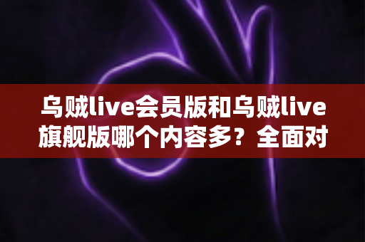 乌贼live会员版和乌贼live旗舰版哪个内容多？全面对比解析帮你选出最佳版本