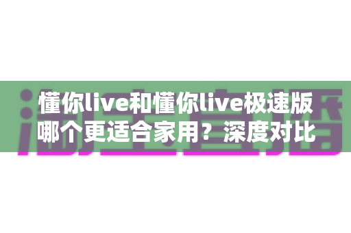 懂你live和懂你live极速版哪个更适合家用？深度对比评测帮你选出家庭首选
