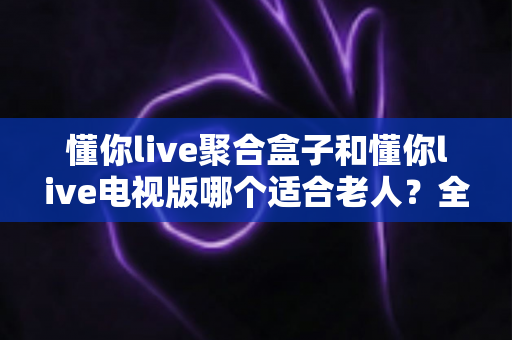 懂你live聚合盒子和懂你live电视版哪个适合老人?全面对比解析助您为长辈挑选最佳观影方案 懂你live聚合盒子和懂你live电视版哪个适合老人?全面对比解析助您为长辈挑选最佳观影方案