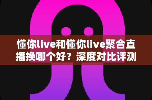 懂你live和懂你live聚合直播换哪个好？深度对比评测与选择指南全解析