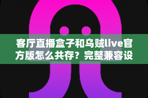 客厅直播盒子和乌贼live官方版怎么共存？完整兼容设置与优化指南全解析