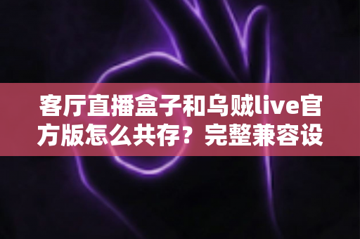 客厅直播盒子和乌贼live官方版怎么共存？完整兼容设置与优化指南全解析