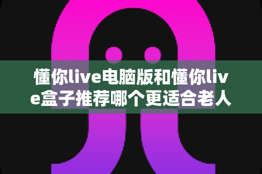 懂你live电脑版和懂你live盒子推荐哪个更适合老人用?——长辈居家观影设备选购实用指南 懂你live电脑版和懂你live盒子推荐哪个更适合老人用?——长辈居家观影设备选购实用指南