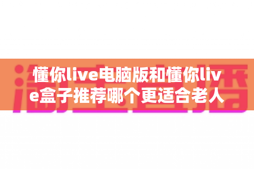懂你live电脑版和懂你live盒子推荐哪个更适合老人用?——长辈居家观影设备选购实用指南 懂你live电脑版和懂你live盒子推荐哪个更适合老人用?——长辈居家观影设备选购实用指南