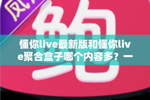 懂你live最新版和懂你live聚合盒子哪个内容多？一文读懂两大版本的内容差异与选择指南