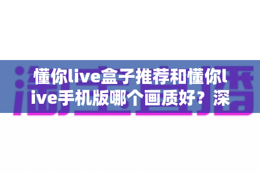 懂你live盒子推荐和懂你live手机版哪个画质好?深度画质对比评测与选购全攻略 懂你live盒子推荐和懂你live手机版哪个画质好?深度画质对比评测与选购全攻略
