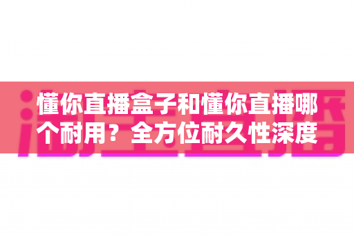 懂你直播盒子和懂你直播哪个耐用?全方位耐久性深度对比与选购指南 懂你直播盒子和懂你直播哪个耐用?全方位耐久性深度对比与选购指南