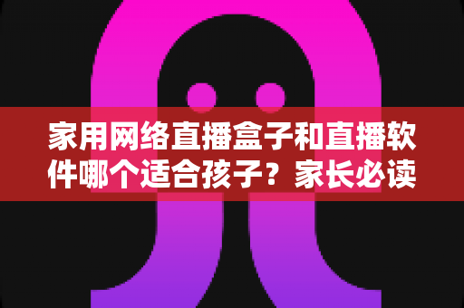 家用网络直播盒子和直播软件哪个适合孩子？家长必读的全面对比与选购指南