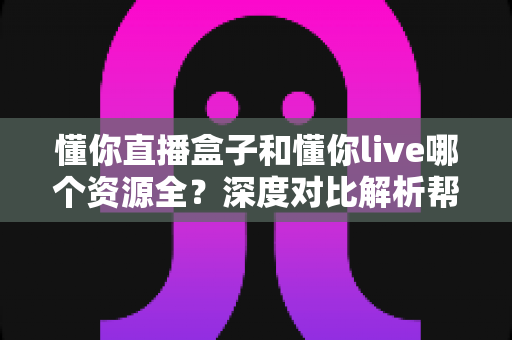 懂你直播盒子和懂你live哪个资源全？深度对比解析帮你选出最适合的观看平台