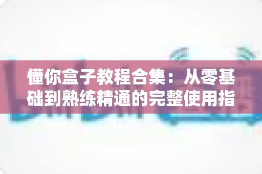 懂你盒子教程合集:从零基础到熟练精通的完整使用指南 懂你盒子教程合集:从零基础到熟练精通的完整使用指南