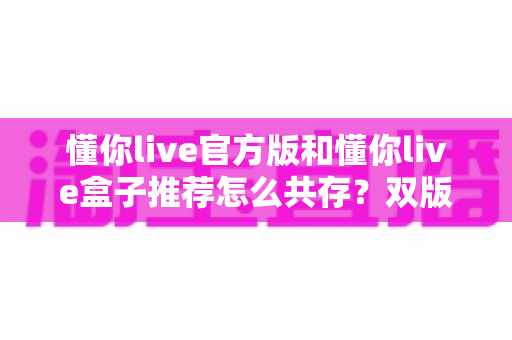 懂你live官方版和懂你live盒子推荐怎么共存?双版本安装使用全攻略详解 懂你live官方版和懂你live盒子推荐怎么共存?双版本安装使用全攻略详解