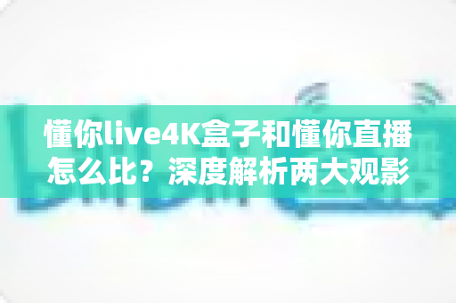 懂你live4K盒子和懂你直播怎么比？深度解析两大观影方案差异，帮你找到最适合的高清直播选择
