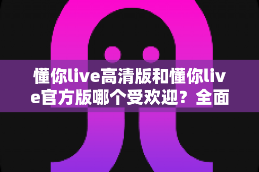 懂你live高清版和懂你live官方版哪个受欢迎？全面解析两大版本的用户口碑与选择指南