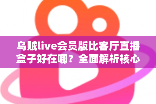 乌贼live会员版比客厅直播盒子好在哪？全面解析核心差异、会员权益与选购建议，助你找到最划算的观看方案