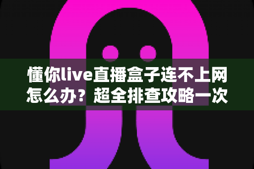 懂你live直播盒子连不上网怎么办?超全排查攻略一次讲清楚 懂你live直播盒子连不上网怎么办?超全排查攻略一次讲清楚