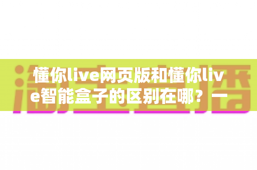 懂你live网页版和懂你live智能盒子的区别在哪?一站式深度对比指南,帮你快速找到最适合自己的观看方案 懂你live网页版和懂你live智能盒子的区别在哪?一站式深度对比指南,帮你快速找到最适合自己的观看方案