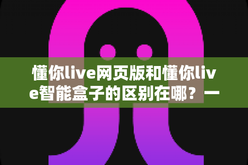 懂你live网页版和懂你live智能盒子的区别在哪?一站式深度对比指南,帮你快速找到最适合自己的观看方案 懂你live网页版和懂你live智能盒子的区别在哪?一站式深度对比指南,帮你快速找到最适合自己的观看方案