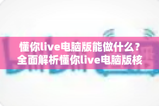 懂你live电脑版能做什么?全面解析懂你live电脑版核心功能与实用价值 懂你live电脑版能做什么?全面解析懂你live电脑版核心功能与实用价值