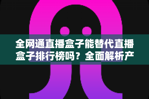 全网通直播盒子能替代直播盒子排行榜吗?全面解析产品与榜单的区别与联系,教你科学选购直播盒子 全网通直播盒子能替代直播盒子排行榜吗?全面解析产品与榜单的区别与联系,教你科学选购直播盒子